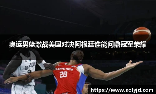 奥运男篮激战美国对决阿根廷谁能问鼎冠军荣耀